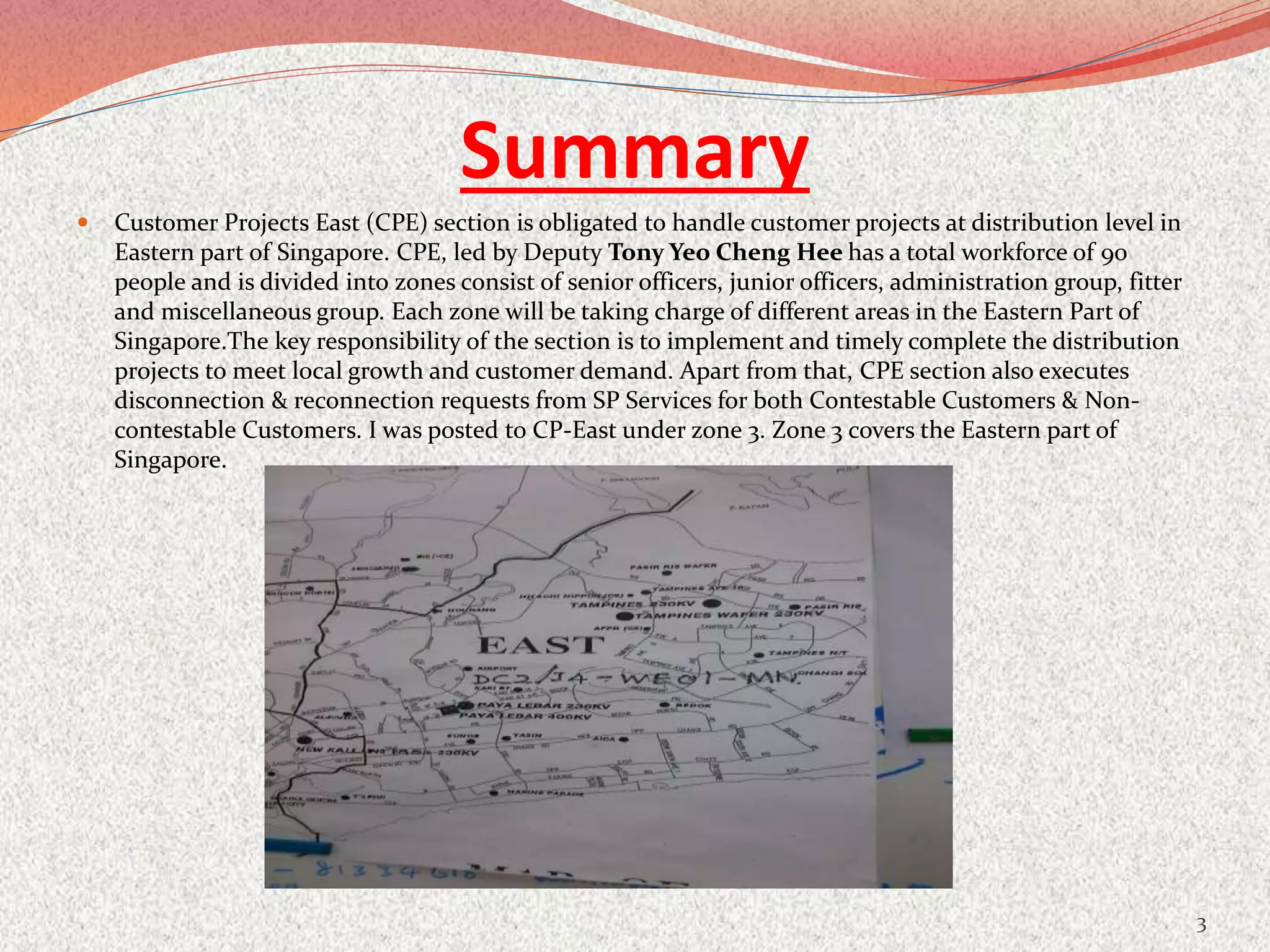 Summary
 Customer Projects East (CPE) section is obligated to handle customer projects at distribution level in
Eastern part of Singapore. CPE, led by Deputy Tony Yeo Cheng Hee has a total workforce of 90
people and is divided into zones consist of senior officers, junior officers, administration group, fitter
and miscellaneous group. Each zone will be taking charge of different areas in the Eastern Part of
Singapore.The key responsibility of the section is to implement and timely complete the distribution
projects to meet local growth and customer demand. Apart from that, CPE section also executes
disconnection & reconnection requests from SP Services for both Contestable Customers & Non-
contestable Customers. I was posted to CP-East under zone 3. Zone 3 covers the Eastern part of
Singapore.
3
 