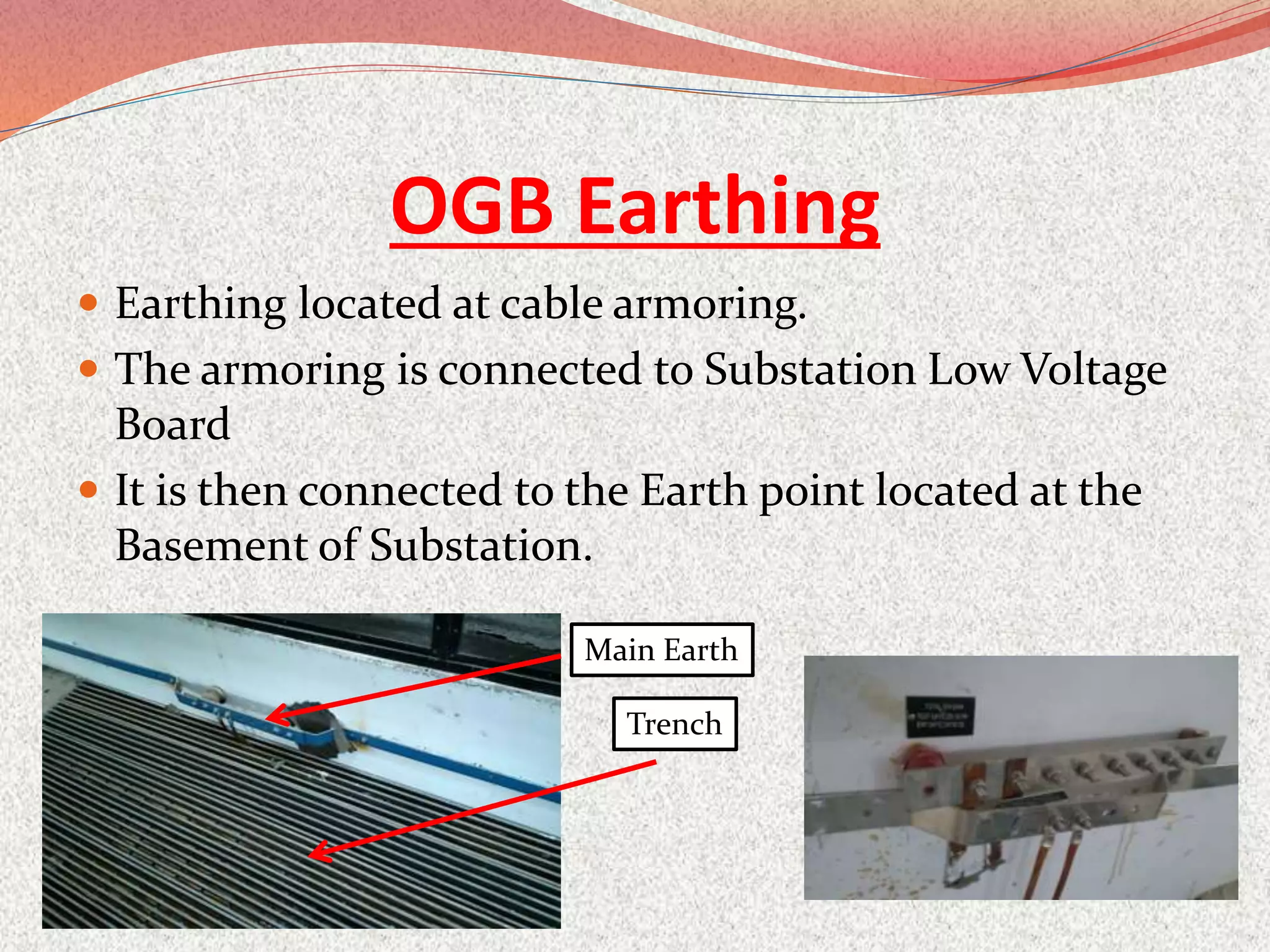 OGB Earthing
 Earthing located at cable armoring.
 The armoring is connected to Substation Low Voltage
Board
 It is then connected to the Earth point located at the
Basement of Substation.
Trench
Main Earth
 