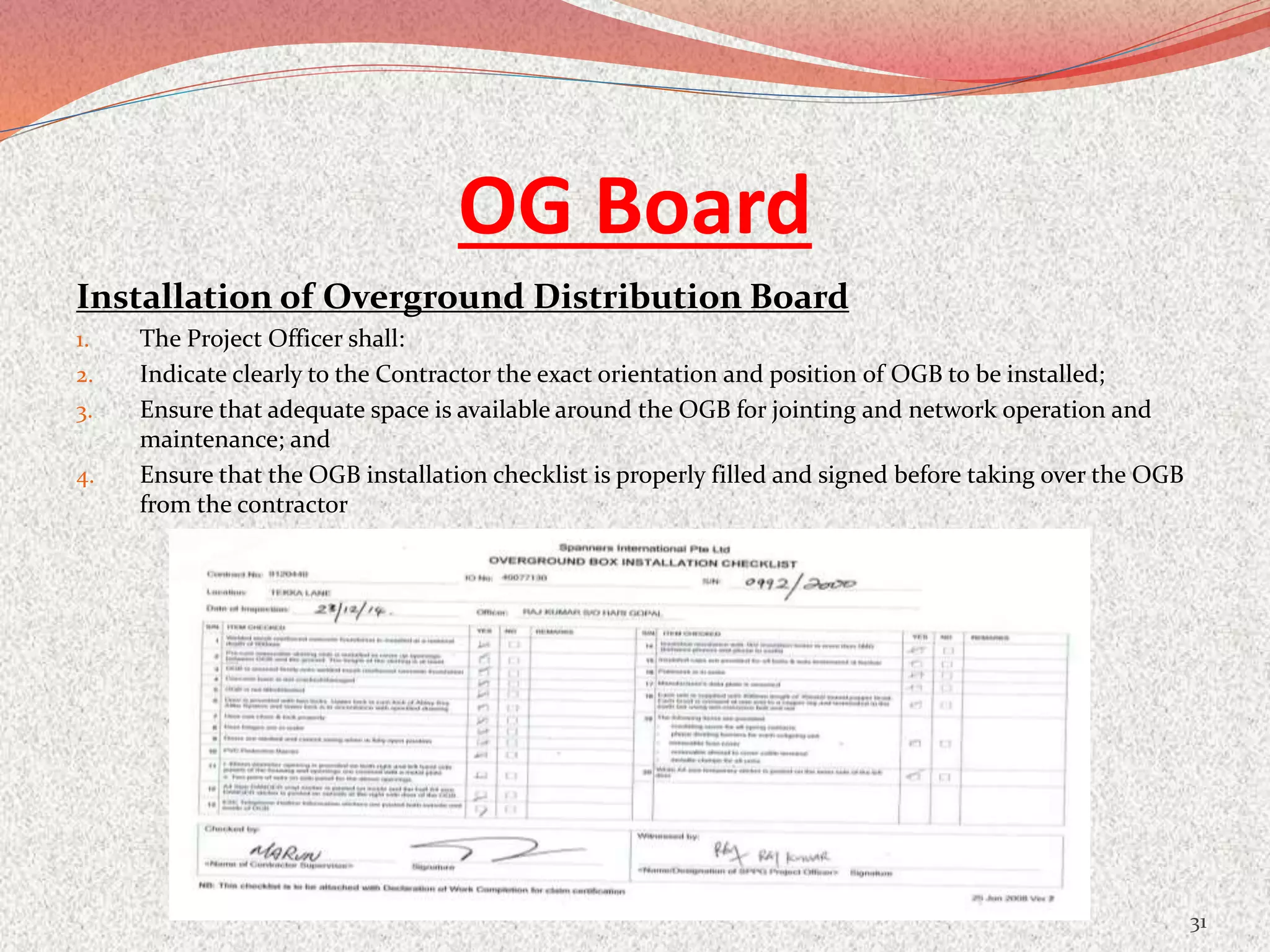 OG Board
Installation of Overground Distribution Board
1. The Project Officer shall:
2. Indicate clearly to the Contractor the exact orientation and position of OGB to be installed;
3. Ensure that adequate space is available around the OGB for jointing and network operation and
maintenance; and
4. Ensure that the OGB installation checklist is properly filled and signed before taking over the OGB
from the contractor
31
 