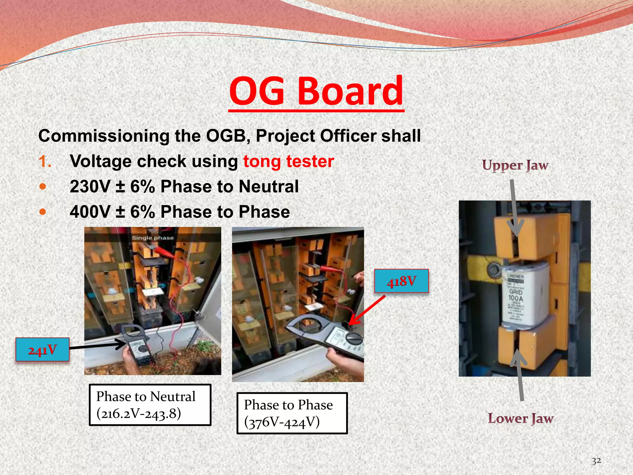 OG Board
Commissioning the OGB, Project Officer shall
1. Voltage check using tong tester
 230V ± 6% Phase to Neutral
 400V ± 6% Phase to Phase
32
Phase to Neutral
(216.2V-243.8)
Phase to Phase
(376V-424V)
241V
418V
 