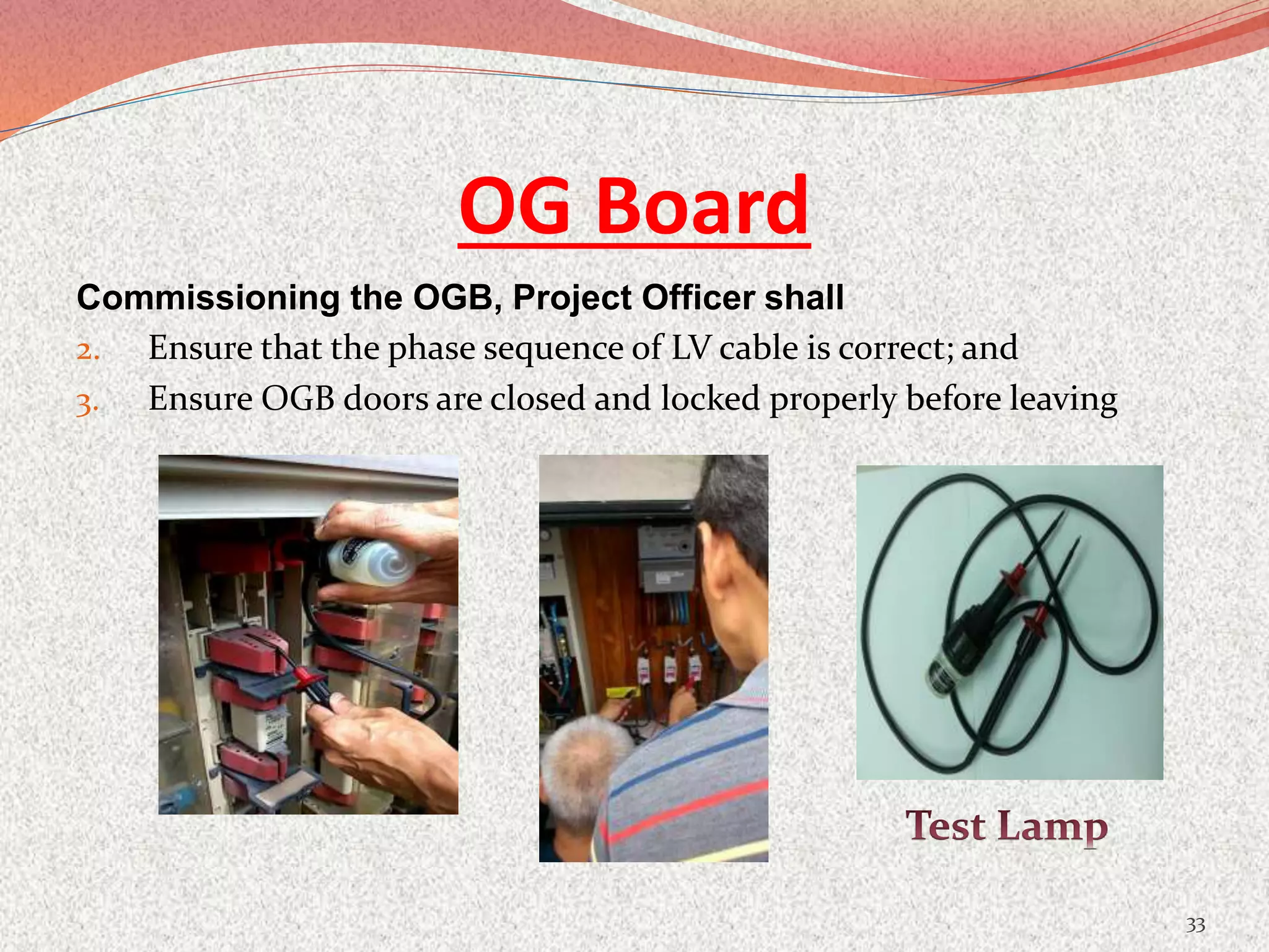 OG Board
Commissioning the OGB, Project Officer shall
2. Ensure that the phase sequence of LV cable is correct; and
3. Ensure OGB doors are closed and locked properly before leaving
33
 