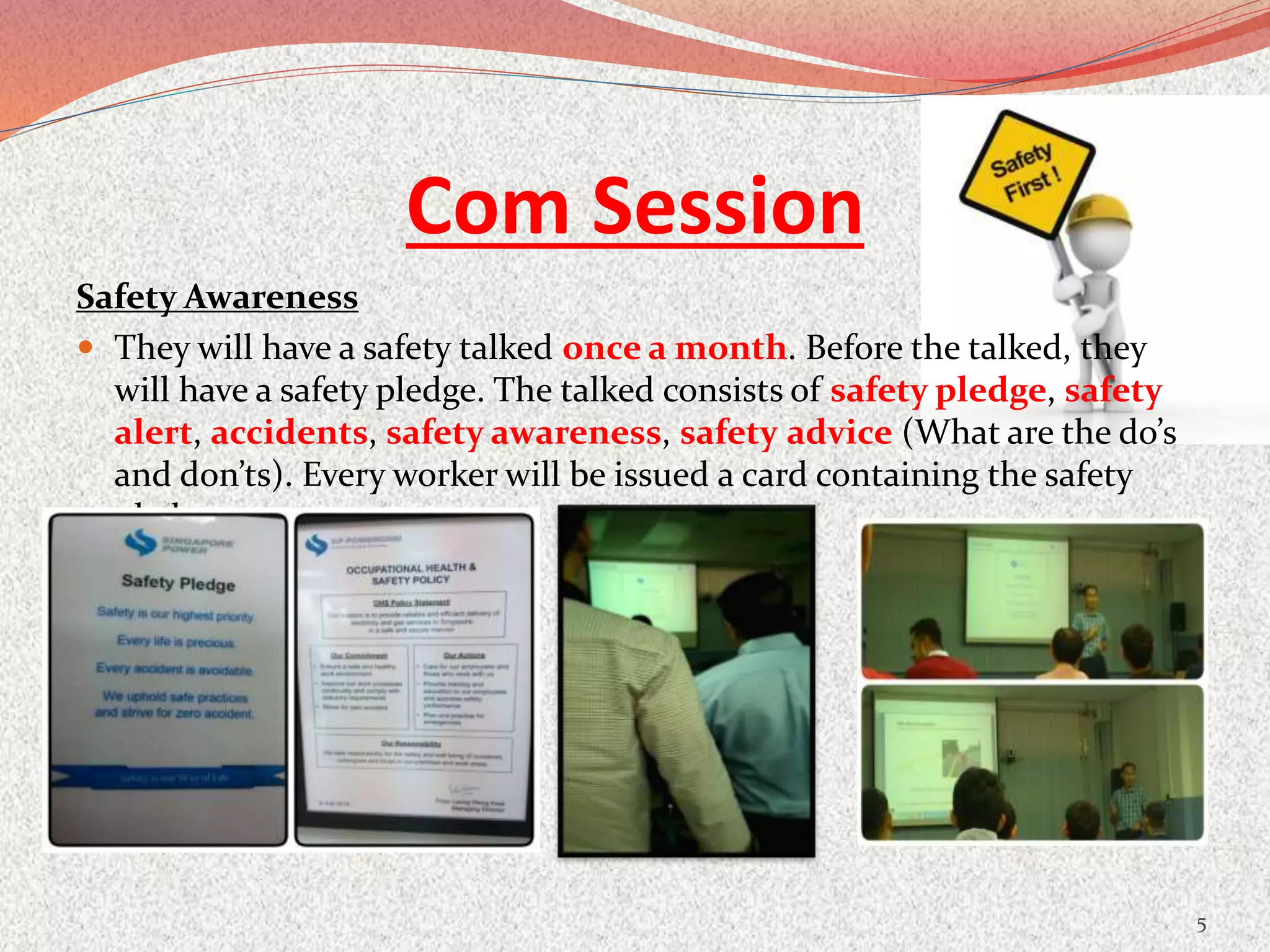 Com Session
Safety Awareness
 They will have a safety talked once a month. Before the talked, they
will have a safety pledge. The talked consists of safety pledge, safety
alert, accidents, safety awareness, safety advice (What are the do’s
and don’ts). Every worker will be issued a card containing the safety
pledge
5
 