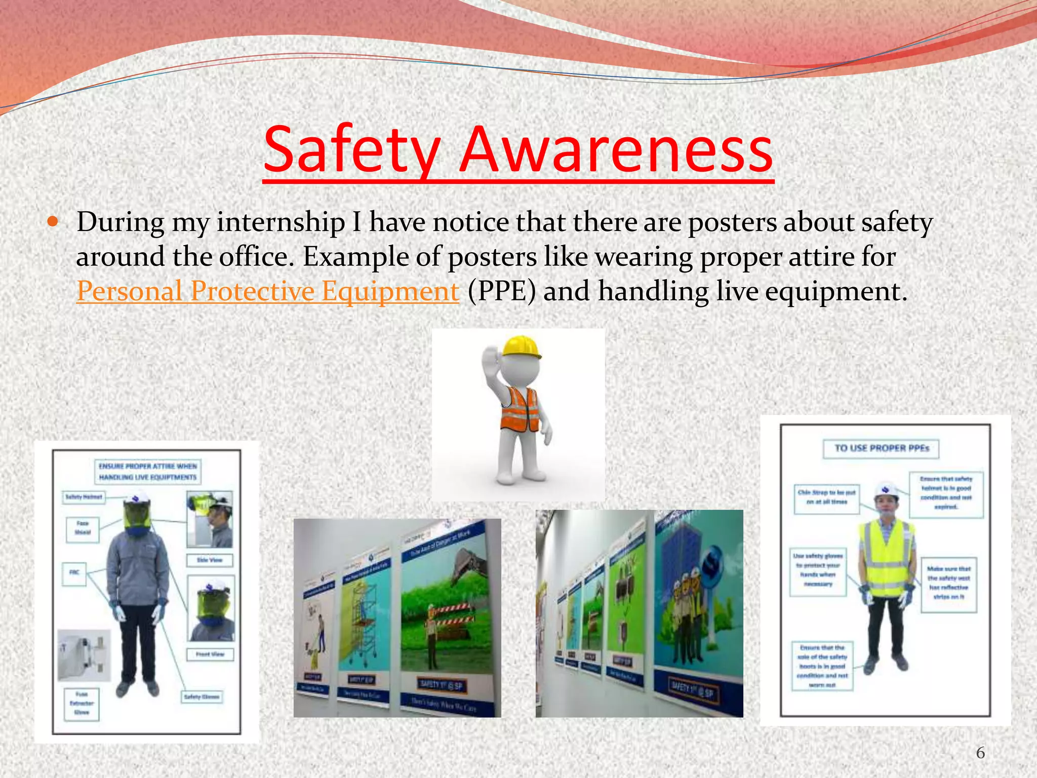 Safety Awareness
 During my internship I have notice that there are posters about safety
around the office. Example of posters like wearing proper attire for
Personal Protective Equipment (PPE) and handling live equipment.
6
 