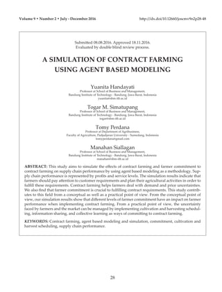 Submitted 08.08.2016. Approved 18.11.2016.
Evaluated by double blind review process.
A SIMULATION OF CONTRACT FARMING
USING AGENT BASED MODELING
Yuanita Handayati
Professor at School of Business and Management,
Bandung Institute of Technology - Bandung, Jawa Barat, Indonesia
yuanita@sbm-itb.ac.id
Togar M. Simatupang
Professor at School of Business and Management,
Bandung Institute of Technology - Bandung, Jawa Barat, Indonesia
togar@sbm-itb.ac.id
Tomy Perdana
Professor at Department of Agribusiness,
Faculty of Agriculture, Padjadjaran University - Sumedang, Indonesia
tomyperdana@gmail.com
Manahan Siallagan
Professor at School of Business and Management,
Bandung Institute of Technology - Bandung, Jawa Barat, Indonesia
manahan@sbm-itb.ac.id
ABSTRACT: This study aims to simulate the effects of contract farming and farmer commitment to
contract farming on supply chain performance by using agent based modeling as a methodology. Sup-
ply chain performance is represented by profits and service levels. The simulation results indicate that
farmers should pay attention to customer requirements and plan their agricultural activities in order to
fulfill these requirements. Contract farming helps farmers deal with demand and price uncertainties.
We also find that farmer commitment is crucial to fulfilling contract requirements. This study contrib-
utes to this field from a conceptual as well as a practical point of view. From the conceptual point of
view, our simulation results show that different levels of farmer commitment have an impact on farmer
performance when implementing contract farming. From a practical point of view, the uncertainty
faced by farmers and the market can be managed by implementing cultivation and harvesting schedul-
ing, information sharing, and collective learning as ways of committing to contract farming.
KEYWORDS: Contract farming, agent based modeling and simulation, commitment, cultivation and
harvest scheduling, supply chain performance.
Volume 9 • Number 2 • July - December 2016 http:///dx.doi/10.12660/joscmv9n2p28-48
28
 