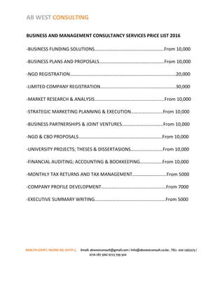 AB WEST CONSULTING
BUSINESS AND MANAGEMENT CONSULTANCY SERVICES PRICE LIST 2016
-BUSINESS FUNDING SOLUTIONS…………………………………………………..From 10,000
-BUSINESS PLANS AND PROPOSALS……………………………………………....From 10,000
-NGO REGISTRATION………………………………………………………………………………20,000
-LIMITED COMPANY REGISTRATION……………………………………………………….30,000
-MARKET RESEARCH & ANALYSIS…………………………...........................From 10,000
-STRATEGIC MARKETING PLANNING & EXECUTION……………………...From 10,000
-BUSINESS PARTNERSHIPS & JOINT VENTURES……………………………..From 10,000
-NGO & CBO PROPOSALS……………………………………………………………..From 10,000
-UNIVERSITY PROJECTS; THESES & DISSERTASIONS……….……………..From 10,000
-FINANCIAL AUDITING; ACCOUNTING & BOOKKEEPING……………….From 10,000
-MONTHLY TAX RETURNS AND TAX MANAGEMENT………………………..From 5000
-COMPANY PROFILE DEVELOPMENT……………………………………………….From 7000
-EXECUTIVE SUMMARY WRITING…………………………………………………...From 5000
ADALYN COURT, NGONG RD, SUITE C. Email: abwestconsult@gmail.com / info@abwestconsult.co.ke . TEL: 020 2565275 /
0716 287 566/ 0723 799 920
 