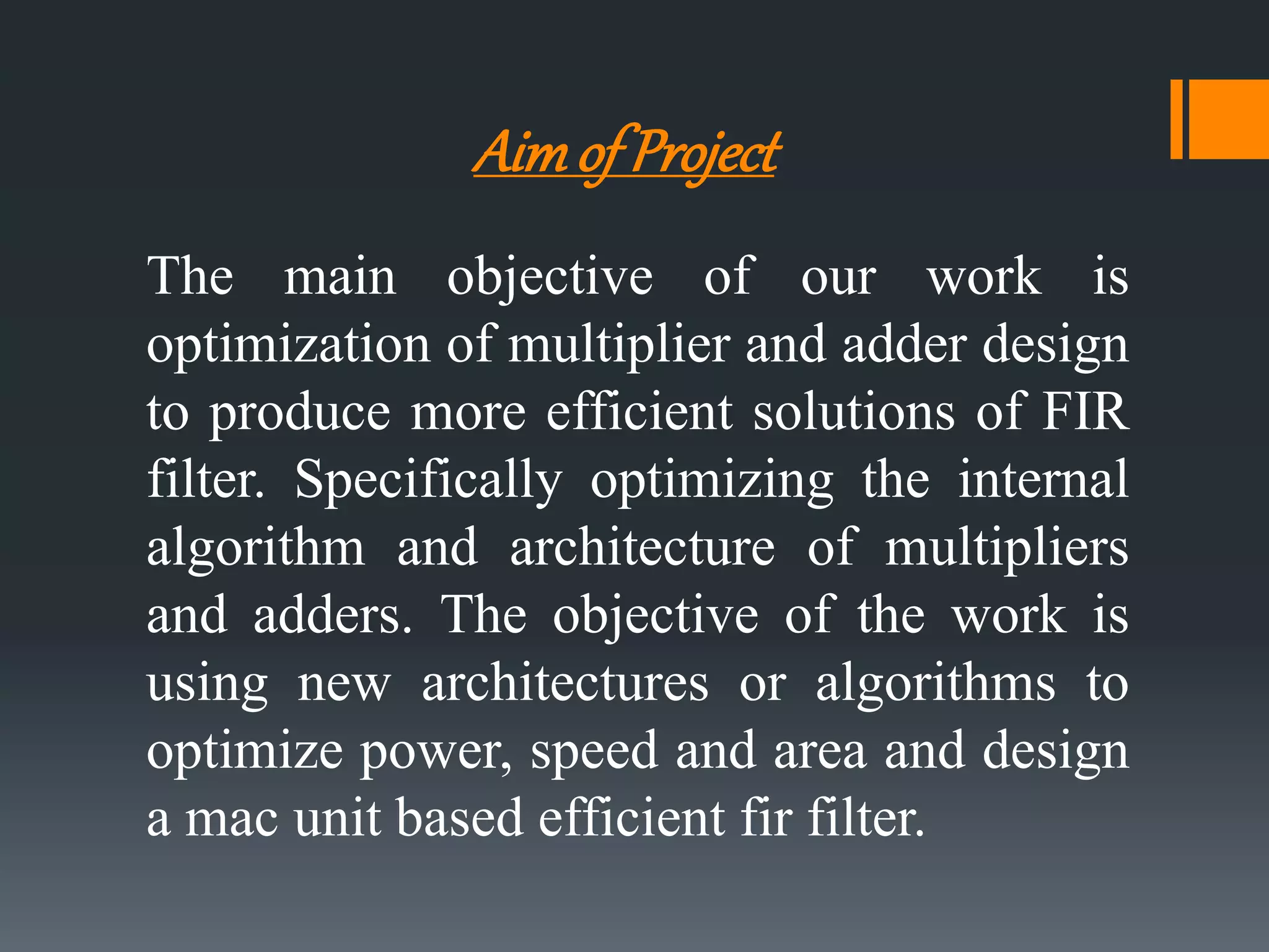 Aimof Project
The main objective of our work is
optimization of multiplier and adder design
to produce more efficient solutions of FIR
filter. Specifically optimizing the internal
algorithm and architecture of multipliers
and adders. The objective of the work is
using new architectures or algorithms to
optimize power, speed and area and design
a mac unit based efficient fir filter.
 