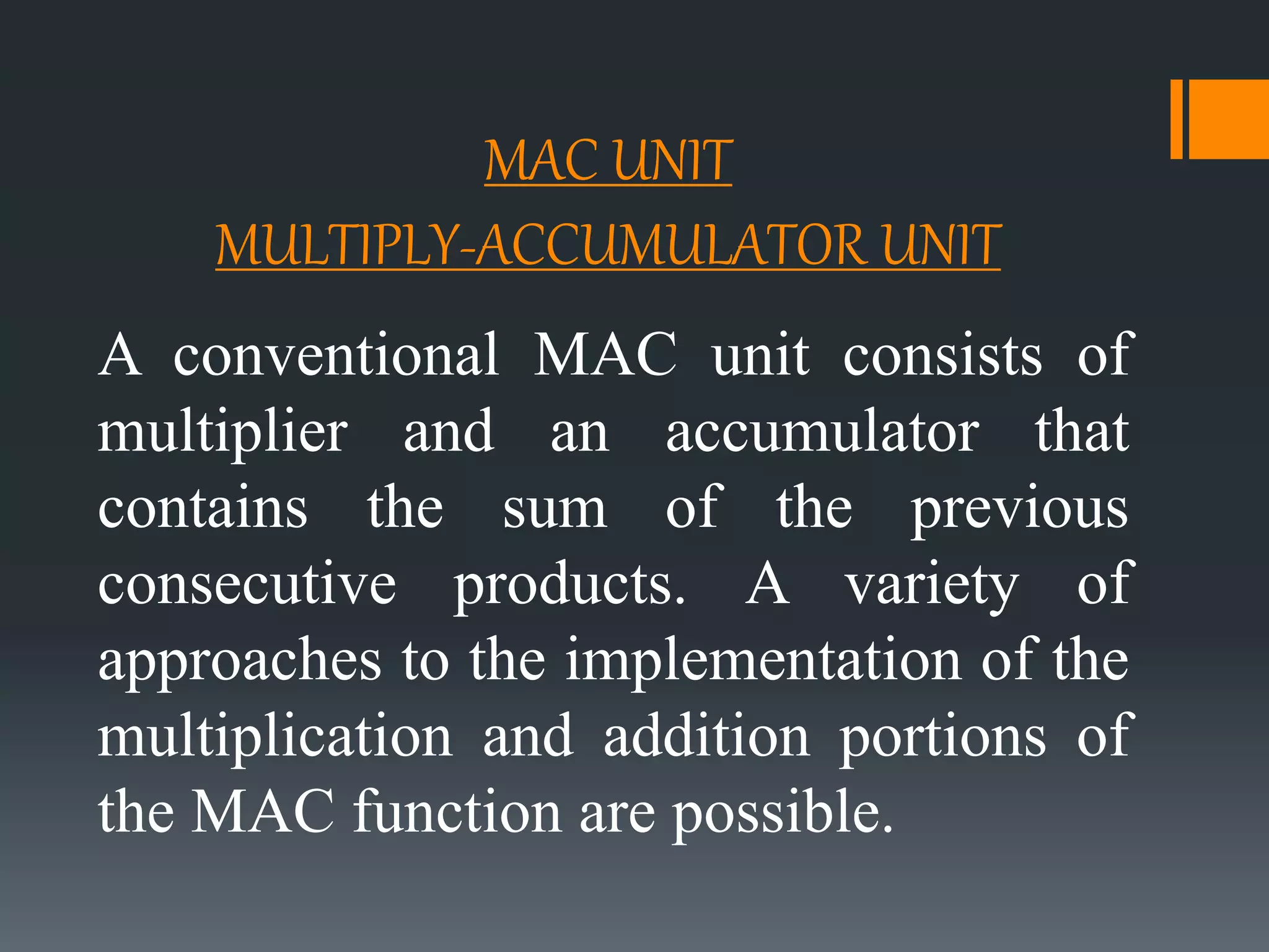 MAC UNIT
MULTIPLY-ACCUMULATOR UNIT
A conventional MAC unit consists of
multiplier and an accumulator that
contains the sum of the previous
consecutive products. A variety of
approaches to the implementation of the
multiplication and addition portions of
the MAC function are possible.
 