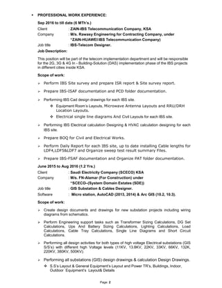 Page: 2
 PROFESSIONAL WORK EXPERIENCE:
Sep 2016 to till date (6 MTh’s.)
Client : ZAIN-IBS Telecommunication Company, KSA
Company : M/s. Rawasy Engineering for Contracting Company, under
“ZAIN-HUAWEI IBS Telecommunication Company)
Job title : IBS-Telecom Designer.
Job Description:
This position will be part of the telecom implementation department and will be responsible
for the 2G, 3G & 4G In - Building-Solution (DAS) implementation phase of the IBS projects
in different cities inside KSA.
Scope of work:
 Perform IBS Site survey and prepare ISR report & Site survey report.
 Prepare IBS-ISAF documentation and PCD folder documentation.
 Performing IBS Cad design drawings for each IBS site.
 Equipment Room’s Layouts, Microwave Antenna Layouts and RRU/DRH
Location Layouts.
 Electrical single line diagrams And Civil Layouts for each IBS site.
 Performing IBS Electrical calculation Designing & HVAC calculation designing for each
IBS site.
 Prepare BOQ for Civil and Electrical Works.
 Perform Daily Report for each IBS site, up to date installing Cable lengths for
LDF4,LDF5&LDF7 and Organize sweep test result summary Files.
 Prepare IBS-FSAF documentation and Organize PAT folder documentation.
June 2015 to Aug 2016 (1.2 Yrs.)
Client : Saudi Electricity Company (SCECO) KSA
Company : M/s. FN-Alamar (For Construction) under
“SCECO–(System Domain Estates (SDE))
Job title : GIS Substation & Cables Designer.
Software : Micro station, AutoCAD (2013, 2014) & Arc GIS (10.2, 10.3).
Scope of work:
 Create design documents and drawings for new substation projects including wiring
diagrams from schematics.
 Perform Engineering support tasks such as Transformer Sizing Calculations, DG Set
Calculations, Ups And Battery Sizing Calculations, Lighting Calculations, Load
Calculations, Cable Tray Calculations, Single Line Diagrams and Short Circuit
Calculations.
 Performing all design activities for both types of high voltage Electrical substations (GIS
S/S’s) with different high Voltage levels (11KV, 13.8KV, 22KV, 33KV, 66KV, 132K,
220KV, 380KV, 500KV).
 Performing all substations (GIS) design drawings & calculation Design Drawings.
 S.S’s Layout & General Equipment’s Layout and Power TR’s, Buildings, Indoor,
Outdoor Equipment’s Layout& Details
 