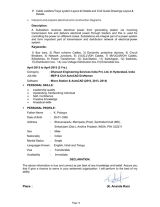 Page: 3
 Cable Ladders/Trays system Layout & Details and Civil Guide Drawings Layout &
Details.
 Interpret and prepare electrical and construction diagrams.
Description:
A Substation receives electrical power from generating station via incoming
transmission line and delivers electrical power through feeders and this is used for
controlling the power on different routes. Substations are integral part of a power system
and form important part of transmission and distribution network of electrical power
system.
Keywords:
1) Bus bars, 2) Plant schema Cables, 3) Dynamitic protective devices, 4) Circuit
Breakers, 5) Network Junctions, 6) LVUG,LVOH Cables, 7) MVUG,MVOH Cables,
8)Switches, 9) Power Transformer, 10) Sub-Station, 11) Switchgear, 12) Switches,
13) Distribution box, 14) Low Voltage Distribution box,15) Extensible box.
April 2013 to April 2015 (2 Yrs.)
Company : Dhanush Engineering Services India Pvt. Ltd. In Hyderabad, India
Job title : MEP & Civil AutoCAD Draftsman
Software : Micro Station & AutoCAD (2010, 2013, 2014)
 PERSONAL SKILLS:
 Leadership quality
 Upstanding, hardworking individual
 Self- Confidence
 Creative Knowledge
 Analytical skills
 PERSONAL PROFILE:
Father Name : K. Potayya
Date of Birth : 26-01-1989
Address : Bhavanapadu, Marripadu (Post), Santhabommali (MD),
Srikakulam (Dist.), Andhra Pradesh, INDIA, PIN: 532211
Sex : Male
Nationality : Indian
Marital Status : Single
Languages Known: English, Hindi and Telugu
Visa : Transferable
Availability : Immediate
DECLARATION:
The above information is true and correct as per best of any knowledge and belief. Assure you
that if give a chance to serve in your esteemed organization. I will perform to the best of my
ability.
Place : (K. Ananda Rao)
 