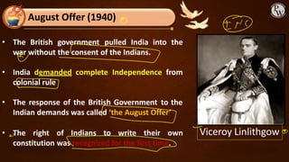 • The British government pulled India into the
war without the consent of the Indians.
• India demanded complete Independence from
colonial rule
• The response of the British Government to the
Indian demands was called ‘the August Offer’
• The right of Indians to write their own
constitution was recognized for the first time.
August Offer (1940)
Viceroy Linlithgow
 