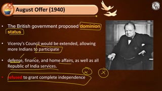 August Offer (1940)
• The British government proposed dominion
status
• Viceroy's Council would be extended, allowing
more Indians to participate
• defense, finance, and home affairs, as well as all
Republic of India services.
• refused to grant complete independence
 