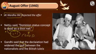 August Offer (1940)
▪ At Wardha INC Rejected the offer
▪ Nehíu said, “Dominion status concept
is dead as a dooí nail.”
▪ Gandhi said that the declaíation had
widened the gulf between the
nationalists and the Bíitish íuleís
 