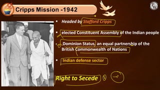 Cripps Mission -1942
▪ Headed by Stafford Cripps
▪ elected Constituent Assembly of the Indian people
▪ Dominion Status, an equal partnership of the
British Commonwealth of Nations
▪ Indian defense sector
Right to Secede
 