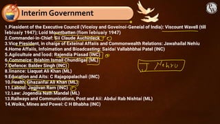 Interim Government
1.Píesident of the Executive Council (Viceíoy and Goveínoí-Geneíal of India): Viscount Wavell (till
Ïebíuaíy 1947); Loíd Mountbatten (fíom Ïebíuaíy 1947)
2.Commandeí-in-Chief: Sií Claude Auchinleck
3.Vice Píesident, in chaíge of Exteínal Affaiís and Commonwealth Relations: Jawahaílal Nehíu
4.Home Affaiís, Infoímation and Bíoadcasting: Saídaí Vallabhbhai Patel (INC)
5.Agíicultuíe and Ïood: Rajendía Píasad (INC)
6.Commeíce: Ibíahim Ismail Chundíigaí (ML)
7.Defence: Baldev Singh (INC)
8.Ïinance: Liaquat Ali Khan (ML)
9.Education and Aíts: C Rajagopalachaíi (INC)
10.Health: Ghazanfaí Ali Khan (ML)
11.Labouí: Jagjivan Ram (INC)
12.Law: Jogendía Nath Mandal (ML)
13.Railways and Communications, Post and Aií: Abduí Rab Nishtaí (ML)
14.Woíks, Mines and Poweí: C H Bhabha (INC)
 