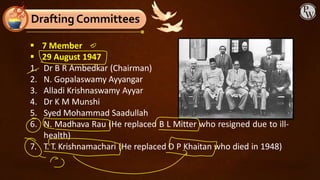 ▪ 7 Member
▪ 29 August 1947
1. Dr B R Ambedkar (Chairman)
2. N. Gopalaswamy Ayyangar
3. Alladi Krishnaswamy Ayyar
4. Dr K M Munshi
5. Syed Mohammad Saadullah
6. N. Madhava Rau (He replaced B L Mitter who resigned due to ill-
health)
7. T. T. Krishnamachari (He replaced D P Khaitan who died in 1948)
Drafting Committees
 