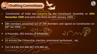 ▪ Constitution of India was adopted by the Constituent Assembly on 26th
November 1949 and came into force on 26th January, 1950.
▪ 284 members presented out of 299 members and signed on Constitution on
24th Jan 1950.
▪ A Preamble, 395 Articles, 8 Schedules.
▪ 15 Articles like Citizenship, election, provisional parliament, etc.
▪ 5,6,7,8,9,60,324,366,367,379,380 etc.
Drafting Committees
 