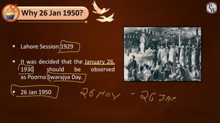 ▪ Lahore Session 1929
▪ It was decided that the January 26,
1930 should be observed
as Poorna Swarajya Day.
▪ 26 Jan 1950
Why 26 Jan 1950?
 