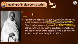 MakingOf Indian Constitution
• 1922
• "Swara] will not be a free gift ofthe British Parliament;
it will be a declaration of India’s full self-expression.
That it will be expressed through an Act of Parliament
Is true but it will be merely a Courteous ratification of
the declared wish of the people of India even as it was
in the case of the Union of South Africa."
 