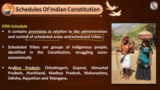 Fifth Schedule
▪ It contains provisions in relation to the administration
and control of scheduled areas and scheduled tribes.
are groups of indigenous people,
▪ Scheduled Tribes
identified in the Constitution, struggling socio-
economically
▪ Andhra Pradesh, Chhattisgarh, Gujarat, Himachal
Pradesh, Jharkhand, Madhya Pradesh, Maharashtra,
Odisha, Rajasthan and Telangana.
Schedules Of Indian Constitution
 