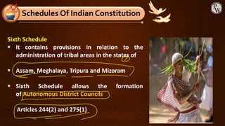 Sixth Schedule
▪ It contains provisions in relation to the
administration of tribal areas in the states of
▪ Assam, Meghalaya, Tripura and Mizoram
▪ Sixth Schedule allows the formation
of Autonomous District Councils
▪ Articles 244(2) and 275(1)
Schedules Of Indian Constitution
 