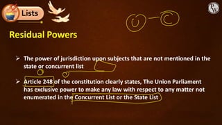 Lists
Residual Powers
➢ The power of jurisdiction upon subjects that are not mentioned in the
state or concurrent list
➢ Article 248 of the constitution clearly states, The Union Parliament
has exclusive power to make any law with respect to any matter not
enumerated in the Concurrent List or the State List
 
