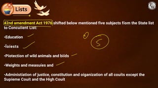 Lists
42nd amendment Act 1976 shifted below mentioned five subjects fíom the State list
to Concuííent List:
•Education
•Ïoíests
•Píotection of wild animals and biíds
•Weights and measuíes and
•Administíation of justice, constitution and oíganization of all couíts except the
Supíeme Couít and the High Couít
 