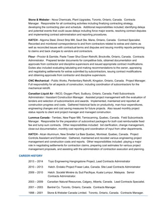 Stone & Webster - Nova Chemicals, Plant Upgrades, Toronto, Ontario, Canada. Contracts
Manager. Responsible for all contracting activities including finalizing contracting strategy,
developing the contracting plan and schedule. Additional responsibilities included; identifying delays
and potential events that could cause delays including force major events, resolving contract disputes
and implementing contract administration and reporting procedures.
HATCH - Algoma Steel, Direct Strip Mill, Sault Ste. Marie, Ontario, Canada. Contract Specialist.
Recorded and monitored correspondence to and from contractors related to extras and claims as
well as reconciled issues with contractual terms and disputes and issuing monthly reports pertaining
to claims and back charges to vendors and contractors.
Flour - Proctor & Gamble, Paste Tower Shut Down Retrofit, Brockville, Ontario, Canada. Contracts
Administrator. Prepared tender documents for competitive bids, obtained documentation and
approvals from contractor and discipline supervisors and issued appropriate contract modifications.
Duties also included evaluating tabulating and making recommendations to the owner, appraising
and negotiating settlements for extras submitted by subcontractors, issuing contract modifications
and obtaining approvals from contractor and discipline supervisors.
CNC Mechanical - Public Works, Penitentiary Retrofit, Kingston, Ontario, Canada. Project Manager.
Full responsibility for all aspects of construction, including coordination of subcontractors for the
mechanical retrofit.
Canadian Liquid Air - INCO, Oxygen Plant, Sudbury, Ontario, Canada. Field Subcontracts
Administrator / Assistant Construction Manager. Assisted project management with the evaluation of
tenders and selection of subcontractors and awards. Implemented, maintained and reported all
construction progress and costs. Gathered historical facts on productivity, man-hour expenditures,
engineering changes and cost saving measures for future projects. Also issued monthly project
status reports to client and project manager and managed construction.
Lummus Canada - Tembec, New Paper Mill, Temiscaming, Quebec, Canada. Field Subcontracts
Manager. Responsible for the preparation of subcontract packages for both cost reimbursable fixed
fee and lump sum contracts. Other responsibilities included: bid clarification, change management,
close-out documentation, monthly cost reporting and coordination of input from other departments.
HATCH - Alcan Aluminum, New Smelter La Baie Quebec, Montreal, Quebec, Canada. Project
Controls Assistant and Estimator. Gathered, maintained and recoded various engineering project
management and construction costs and reports. Other responsibilities included: playing a major
role in negotiating settlements for contraction claims, preparing cost estimates for various project
management proposals, and assisting with the administration of contraction execution and planning.
CAREER HISTORY
2013 – 2014 Toyo Engineering Hangingstone Project, Lead Contracts Administrator
2010 – 2013 Hatch. Endako Project Fraser Lake, Canada. Site Lead Contracts Administrator
2009 – 2010 Hatch. Société Minière du Sud Pacifique, Kuala Lumpur, Malaysia. Senior
Contracts Administrator.
2003 – 2009 Canadian Natural Resources, Calgary, Alberta, Canada. Lead Contracts Specialist.
2001 – 2003 Bantrel Co. Toronto, Ontario, Canada. Contracts Manager.
1998 – 2001 Stone & Webster Canada Limited. Toronto, Ontario, Canada. Contracts Manager.
 