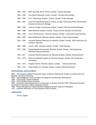 1996 – 1997 Hatch Sault Ste. Marie, Ontario, Canada. Contract Specialist.
1994 – 1996 Fluor Daniel. Brockville, Ontario, Canada. Contracts Administrator.
1992 – 1994 D.F.C. Mechanical. Kingston, Ontario, Canada. Project Manager.
1990 – 1992 Liquid Air Engineering,Sudbury, Ontario, Canada. Field Subcontracts Administrator /
Assistant Construction Manager
1988 – 1990 Lummus Canada Temiscaming, Quebec, Canada. Field Subcontracts Manager.
1985 – 1988 Hatch Montreal, Quebec, Canada. Project Controls Assistant and Estimator.
1984 – 1985 C.N.C. Mechanical Inc. Varennes, Quebec, Canada. Construction Superintendant.
1983 – 1983 Black & McDonald. Montreal, Quebec, Canada. Project Superintendent.
1983 – 1983 Universal Pipeline Enterprise Ltd. Montreal, Quebec, Canada. Site Construction Co-
ordinator / Estimator.
1980 – 1982 Lavalin / APS. Montreal, Quebec, Canada. Chief Estimator.
1977 – 1980 George Bassett & Associates. Montreal, Quebec, Canada. Site Engineering
Estimator/Contracts Estimator.
1975– 1977 Universal Pipeline Enterprise Ltd. Montreal, Quebec, Canada. Piping Estimator.
1973 – 1975 Stone and Webster Canada Ltd. Montreal, Quebec, Canada. Site Construction
Coordinator.
1972 – 1973 Kingston Electric. Montreal, Quebec, Canada. Electrical Estimator.
1970 – 1972 Britton Electric Co. Montreal, Quebec, Canada. Electrical Estimator.
PROFESSIONAL DEVELOPMENT
2003 – The Canadian Institute Construction Super conference Bidding and Tendering, Contract Claims &
Disputes, Insurance & Bonding
2000 – Acknowledgement from First Nations Employment and Business Development
1999 – CSTS ACSA Trained Certificate
1999 – CSTS WHIMS Worker Certificate
1983 – Association des Entrepreneurs en Construction du Quebec ACQ and CSST (Montreal Contractors
Association) Construction Safety Certification Course
1980 – Project Management Institute Montreal Chapter (Contracts Types and Strategies)
1977 – Canadian Association of Cost Engineers (AACE Canada)
LANGUAGES
French, English.
 