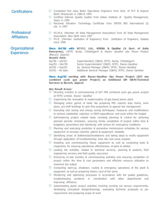 Certifications Completed first class Boiler Operations Engineers from Govt. of M.P. & Gujarat
Boiler Directorate in 1989 & 1995
Certified Internal Quality Auditor from Indian Institute of Quality Management,
Jaipur in 1995
Received Vibration Technology Certificate from ENTEK IRD International (I)
Ltd. in 1997
M.I.M.A. (Member All India Management Association) from All India Management
Association, New Delhi since 1987
M.I.E. (Member Institution of Engineers) from Institution of Engineers, Kolkata
since 1996
Since Oct’86 with N.T.P.C. Ltd., KORBA & Gandhar (A Govt. of India
Enterprise), (NTPC Korba, Chhattisgarh & Jhanor Gandhar Gas Power Project,
Bharuch, Gujarat)
Growth Path:
Apr’90 – July’93: Superintendent (O&M), NTPC, Korba, Chhattisgarh
Aug’93 – Dec’99: Senior Superintendent (O&M), NTPC, Jhanor-Gandhar
Jan’00 – Sep’05: Dy. General Manager (O&M), NTPC, Jhanor-Gandhar
Oct’05 – till date: Additional General Manager (O&M), NTPC, Jhanor-Gandhar
Since Aug’93 working with Jhanor-Gandhar Gas Power Project (657 mw
combined cycle gas power Project) as Additional GM O&M/Technical
Services in Baruch, Gujarat
Key Result Areas:
Directing erection & commissioning of 657 MW combined cycle gas power project
at NTPC Limited, Jhanor- Gandhar
Supervising the renovation & modernization of gas based power plant
Managing entire gamut of tasks like preparing MIS reports/ duty charts, work
plans, pre-shift briefings & cash flow projections to apprise the management
Executing cost saving and energy saving techniques/ measures and modifications
to achieve substantial reduction in O&M expenditures and work within the budget
Administering project related tasks including planning & control for achieving
planned periodic schedules; ensuring timely completion of project within time &
budgetary parameters and interfacing with seniors for emergency conditions
Planning and executing predictive & preventive maintenance schedules for various
equipment to increase machine uptime & equipment reliability
Identifying areas of bottlenecks/breakdowns and taking steps to rectify equipment
through application of troubleshooting tools like root cause analysis
Installing and commissioning heavy equipment as well as conducting tests &
inspections for ensuring operational effectiveness of plant & utilities
Leading the activities related to technical services, planning & systems, field
engineering services and field quality assurance
Anchoring on-site erection & commissioning activities and ensuring completion of
project within the time & cost parameters and effective resource utilization to
maximize the output
Conducting start-up, shutdown, routine & emergency operations of the plant &
equipment as well as preparing history card of the same
Monitoring and optimizing processes in accordance with the quality guidelines,
troubleshooting problems in coordination with other departments and
improving efficiency
Spearheading plant/ project activities involving working out various requirements,
developing conceptual design/drawings, evaluating technical proposals as per
requirement and preparing scope of work
Professional
Affiliations
Organizational
Experience
 