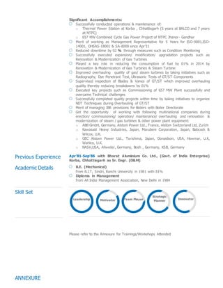 Significant Accomplishments:
Successfully conducted operations & maintenance of:
o Thermal Power Station at Korba , Chhattisgarh (5 years at BALCO and 7 years
at NTPC)
o 657 MW Combined Cycle Gas Power Project of NTPC Jhanor- Gandhar
Merit of working as Management Representative for 5 Years for ISO-9001,ISO-
14001, OHSAS-18001 & SA-8000 since Apr’11
Reduced downtime by 02 % through measures such as Condition Monitoring
Successfully executed expansion/ modification/ upgradation projects such as
Renovation & Modernization of Gas Turbines
Played a key role in reducing the consumption of fuel by 01% in 2014 by
Renovation & Modernization of Gas Turbines & Steam Turbine
Improved overhauling quality of gas/ steam turbines by taking initiatives such as
Radiography, Dye Penetrant Test, Ultrasonic Tests of GT/ST Components
Supervised inspection of Blades & Vanes of GT/ST which improved overhauling
quality thereby reducing breakdowns by 01%
Executed key projects such as Commissioning of 657 MW Plant successfully and
overcame Technical challenges
Successfully completed quality projects within time by taking initiatives to organize
NDT Techniques during Overhauling of GT/ST
Merit of managing IBR provisions for Boilers with Boiler Directorate
Got the opportunity of working with following multinational companies during
erection/ commissioning/ operation/ maintenance/ overhauling and renovation &
modernization of steam / gas turbines & other power plant equipment:
o ABB GmbH, Germany, Alstom Power Ltd., France, Alstom Switzerland Ltd, Zurich
o Kawasaki Heavy Industries, Japan, Marubeni Corporation, Japan, Babcock &
Wilcox, U.K.
o GEC Alstom Power Ltd., Torishima, Japan, Donaldson, USA, Howmar, U.K,
Wahlco, U.K.
o NASH,USA, Allweiler, Germany, Bosh , Germany, KSB, Germany
Previous Experience Apr’81-Sep’86 with Bharat Aluminium Co. Ltd., (Govt. of India Enterprise)
Korba, Chhattisgarh as Sr. Engr. (O&M)
Academic Details B.E. (Mechanical)
from B.I.T, Sindri, Ranchi University in 1981 with 81%
Diploma in Management
from All India Management Association, New Delhi in 1984
Skill Set
ANNEXURE
Please refer to the Annexure for Trainings/Workshops Attended
Leadership Motivator Team Player
Strategic
Planner
Innovator
 