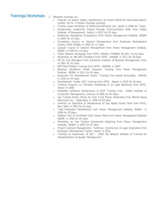 Trainings/ Workshops Attended trainings on:
o Program on power station maintenance at Central Electricity Generating Board,
London UK for 3 months (Foreign training)
o Turbine repair workshop at Alstom(Switzerland) Ltd., Dubai in 2008 for 3 days
o Accelerating Leadership Impact through Communication Skills from Indian
Institute of Management, Indore in 2012 for 03 days
o Enhancing Managerial Competence from Power Management Institute, NOIDA
in 2002 for 20 Days
o Foundation Course on General Management from Employee Development
Centre, NTPC KORBA in 1993 for 17 days
o Capsule Course In General Management from Power Management Institute,
NOIDA in 1996 for 12 days
o Public Relation Workshop from NTPC, WRHQ-I MUMBAI IN 2011 for 02 Days
o Workshop on 360 DEG Feedback from NTPC- JHANOR in 2011 for 02 Days
o HR for Line Managers from Symbiosis Institute Of Business Management, Pune
in 2001 for 02 days
o ERP Plant Module Training from NTPC- JHANOR in 2007
o Business Excellence Model Assessor Training from Power Management
Institute, NOIDA in 2011 for 04 days
o Assessors For Development Centre Training from Hewitt Associates, KAWAS
in 2010 for 03 days
o Development Center (DC) Training from NTPC, Kawas in 2010 for 02 days
o Training Program on Vibration Monitoring & on Spot Balancing from NTPC-
Jhanor in 2006
o Reliability Centered Maintenance & RCM Training from Indian Institute of
Production Management, Chennai in 2006 for 03 Days
o Gas Turbine Power Plants for Fast Track Power Generation from Bharat Heavy
Electricals Ltd., Hyderabad in 1996 for 03 days
o Seminar on Operation & Maintenance of Gas Based Power Plant from NTPC,
New Delhi in 1994 for 03 days
o Total Productive Maintenance from Power Management Institute, NOIDA in
1998 for 03 days
o Multiple Fuel & Combined Cycle Power Plant from Power Management Institute
NOIDA in 1996 for 04 days
o Workshop on Gas Turbine Component Repairing from Power Management
Institute, NOIDA in 2005 for 03 days
o Project Contract Management- Technical, Commercial & Legal Implication from
Employee Development Centre, Jhanor in 2010
o Training on Awareness of ISO - 14001 By National Institute of Training for
Standardization & Quality Management
 