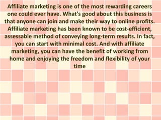 Affiliate marketing is one of the most rewarding careers
 one could ever have. What's good about this business is
that anyone can join and make their way to online profits.
 Affiliate marketing has been known to be cost-efficient,
assessable method of conveying long-term results. In fact,
    you can start with minimal cost. And with affiliate
   marketing, you can have the benefit of working from
  home and enjoying the freedom and flexibility of your
                            time
 