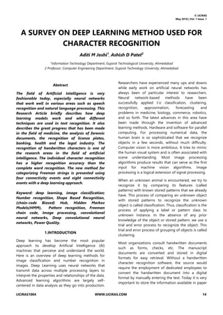 © IJCIRAS
May 2018 | Vol. 1 Issue. 1
IJCIRAS1004 WWW.IJCIRAS.COM 14
A SURVEY ON DEEP LEARNING METHOD USED FOR
CHARACTER RECOGNITION
Aditi M Joshi1
, Ashish D Patel2
1
Information Technology Department, Gujarat Technological University, Ahmedabad
2 Professor, Computer Engineering Department, Gujarat Technology University, Ahmedabad
Abstract
The field of Artificial Intelligence is very
fashionable today, especially neural networks
that work well in various areas such as speech
recognition and natural language processing. This
Research Article briefly describes how deep
learning models work and what different
techniques are used in text recognition. It also
describes the great progress that has been made
in the field of medicine, the analysis of forensic
documents, the recognition of license plates,
banking, health and the legal industry. The
recognition of handwritten characters is one of
the research areas in the field of artificial
intelligence. The individual character recognition
has a higher recognition accuracy than the
complete word recognition. The new method for
categorizing Freeman strings is presented using
four connectivity events and eight connectivity
events with a deep learning approach.
Keyword: deep learning, image classification;
Number recognition, Shape Based Recognition,
(chain-code Biased) Hub, Hidden Markov
Models(HMM), Pattern recognition, Freeman
chain code, Image processing, convolutional
neural networks, Deep convolutional neural
networks, Power Quality.
1.INTRODUCTION
Deep learning has become the most popular
approach to develop Artificial Intelligence (AI)
machines that perceive and understand the world.
Here is an overview of deep learning methods for
image classification and number recognition in
images. Deep Learning uses neural networks that
transmit data across multiple processing layers to
interpret the properties and relationships of the data.
Advanced learning algorithms are largely self-
centered in data analysis as they go into production.
Researchers have experienced many ups and downs
while early work on artificial neural networks has
always been of particular interest to researchers.
Neural network-based methods have been
successfully applied t`o classification, clustering,
recognition, approximation, forecasting and
problems in medicine, biology, commerce, robotics,
and so forth. The latest advances in this area have
been made through the invention of advanced
learning methods. Hardware and software for parallel
computing. For processing numerical data, the
human brain is so sophisticated that we recognize
objects in a few seconds, without much difficulty.
Computer vision is more ambitious. It tries to mimic
the human visual system and is often associated with
scene understanding. Most image processing
algorithms produce results that can serve as the first
input for machine vision algorithms. Image
processing is a logical extension of signal processing.
When an unknown animal is encountered, we try to
recognize it by comparing its features (called
patterns) with known stored patterns that we already
have. This process of comparing an unknown object
with stored patterns to recognize the unknown
object is called classification. Thus, classification is the
process of applying a label or pattern class to
unknown instance. In the absence of any prior
knowledge of the object or stored pattern, we use a
trial and error process to recognize the object. This
trial and error process of grouping of objects is called
clustering.
Most organizations consult handwritten documents
such as forms, checks, etc. The manuscript
documents are converted and stored in digital
formats for easy retrieval. Without a handwritten
character recognition software, the source would
require the employment of dedicated employees to
convert the handwritten document into a digital
format by manually entering the text. Today it is very
important to store the information available in paper
 
