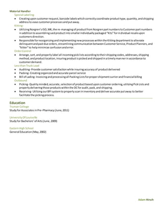 Adam Hirsch
Material Handler
Special Labeling-
 Creatinguponcustomerrequest,barcode labelswhichcorrectlycoordinate producttype,quantity,andshipping
addressto ease customerprocessesandputaway.
Kitting-
 UtilizingNorgren’sISO,MK,the re-managingof productfromNorgrenpartnumberstoCustomerpart numbers
inadditiontoassemblingsaidproductintosmallerindividuallypackaged“Kits”forindividual resaleupon
customersdirection.
 Responsible forreorganizingandimplementingnew processeswithinthe Kittingdepartmenttoalleviate
delinquentandpastdue orders,streamliningcommunicationbetweenCustomerService,ProductPlanners,and
“kitter”to helpminimize confusionanderror.
OrderControl
 Arrange,sort,and properlylabel all incomingpicklistsaccordingtotheirshippingcodes,addresses,shipping
method,andproductlocation,insuringproductispickedandshippedinatimelymannerinaccordance to
customerdemand.
Lessthan Truck Load
 Auditing- Provide customersatisfactionwhile insuringaccuracyof productdelivered
 Packing- Creatingorganizedandaccurate parcel service
 Bill of Lading- Invoicingandprocessingall PackingListsforpropershipmentcurrierandfinancial billing
Outbound
 Picking- Qualityminded,accurate,selectionof productbaseduponcustomerordering,utilizingPickListsand
properlydeliveringthose productswithinthe DCforaudit,pack,and shipping.
 Receiving- UtilizingourBPIsystemtoproperlyscanininventoryanddeliveraccurate putaway to better
facilitate the pickingprocess.
Education
Truman College
Studyfor AssociatesinPre-Pharmacy(June,2011)
UniversityOf Louisville
Studyfor Bachelors’of Arts(June,2009)
EasternHigh School
General Education(May,2002)
 