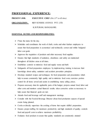 PROFESSIONAL EXPERIENCE:
PRESENT JOB: EXECUTIVE CHEF (Oct.11th to till date)
ORGANIZATION: SLV SUNRISE AVENUE PVT. LTD.
K.R PURAM, BANGALORE.
ESSENTIAL DUTIES AND RESPONSIBILITIES:
 P lans the menu for the day.
 Schedules and coordinates the work of chefs, cooks and other kitchen employees to
assure that food preparation is economical and technically correct and within budgeted
labor cost goals.
 Approves the requisition of products and other necessary food supplies.
 Ensures that high standards of sanitation, cleanliness and safety are maintained
throughout all kitchen areas at all times.
 Establishes controls to minimize food and supply waste and theft.
 Safeguards all food preparation employees by implementing training to increase their
knowledge about safety, sanitation and accident prevention principles.
 Develops standard recipes and techniques for food preparation and presentation which
help to assure consistently high quality and to minimize food costs; exercises portion
control for all items served and assists in establishing menu selling prices.
 Prepares necessary data for applicable parts of the budget; projects annual food, labor and
other costs and monitors actual financial results; takes corrective action as necessary to
help assure that financial goals are met.
 Attends food and beverage staff and management meetings.
 Consults with the Food & Beverage Director about food production aspects of special
events being planned.
 Cooks or directly supervises the cooking of items that require skillful preparation.
 Ensures proper staffing for maximum productivity and high standards of quality; controls
food and payroll costs to achieve maximum profitability.
 Evaluates food products to assure that quality standards are consistently attained
 
