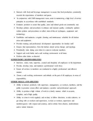  Interacts with food and beverage management to assure that food production consistently
exceeds the expectations of members and guests
 In conjunction with F&B management team, assist in maintaining a high level of service
principles in accordance with established standards.
 Evaluates products to assure that quality, price and related goods are consistently met.
 Develops policies and procedures to enhance and measure quality; continually updates
written policies and procedures to reflect state-of-the-art techniques, equipment and
terminology.
 Establishes and maintains a regular cleaning and maintenance schedule for all kitchen
areas and equipment.
 Provides training and professional development opportunities for kitchen staff.
 Ensures that representatives from the kitchen attend service lineups and meetings.
 Periodically visits dining area when it is open to welcome members.
 Support safe work habits and a safe working environment at all times.
 Perform other duties as directed.
SUPERVISORY RESPONSIBILITIES
 Interview, select, train, supervise, counsel and discipline all employees in the department.
 Provide, develop, train, and maintain a professional work force.
 Ensure all services to members are conducted in a highly professional and efficient
manner.
 Ensure a safe working environment and attitude on the part of all employees in areas of
responsibility.
OTHER SKILLS AND ABILITIES
 Ability to interact positively with supervisor, management, co-workers, members, and the
public to promote a team effort and maintain a positive and professional approach.
 Ability to produce a high volume of work in a timely manner, which is accurate,
complete, and of high quality.
 Ability to come to work regularly and on time, to follow directions, to take criticism, to
get along with co-workers and supervisors, to treat co-workers, supervisors and
members/guests with respect and courtesy, and to refrain from abusive, insubordinate
and/or violent behavior.
 