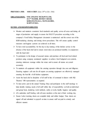 PREVIOUS JOB: SOUS CHEF (June 10th to Oct. 10th)
ORGANIZATION: OYE ONLINE TECH.PVT.LTD,
#4 1ST FLOOR, 80 FEET ROAD,
KORAMANGALA, BANGALORE,
KARNATAKA.
DUTIES AND RESPONSIBILITES
 Monitor and maintain consistent food standards and quality across all areas and during all
stages of production and supply to ensure the HACCP procedure according to the
company’s Food Safety Management document is maintained and the correct use of the
KRB including cleaning and closing down procedures. This will ensure quality control
measures and hygiene systems are achieved at all times.
 To have total accountability for the day to day running of the kitchen service in the
absence of the head chef and to ensure stock takes are produced monthly in conjunction
with the head chef.
 To participate in the design of seasonal menus and purchase all food and food related
products using company nominated suppliers to achieve food budgeted cost controls,
ensuring minimum wastage within the venue and to ensure all menus are costed
accurately.
 To maintain all equipment within the catering operation through due care and diligence.
Ensuring engineer call outs for all repairs on catering equipment are effectively managed
ensuring the best life of all kitchen equipment.
 Assist the head chef in discipline of all staff in line of command in liaison with HQ
Theatres’ HR representative as required.
 To take active part in the annual Training Days and participate in the staff meetings to
help identify training needs of all staff within line of responsibility on both an individual
and group basis, including work methods, safety at work, health, hygiene and quality.
 nTo undertake staff briefing with all team members at the start of their working day.
 Ensure Labor tracking sheets are compiled daily and within budget, Time sheets are
signed off and submitted to payroll on time to ensure staff are paid in a timely and
efficient manner.
 