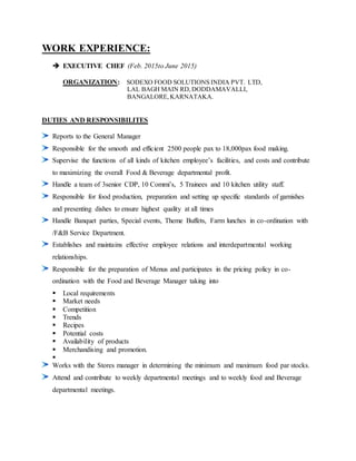 WORK EXPERIENCE:
 EXECUTIVE CHEF (Feb. 2015to June 2015)
ORGANIZATION: SODEXO FOOD SOLUTIONS INDIA PVT. LTD,
LAL BAGH MAIN RD,DODDAMAVALLI,
BANGALORE, KARNATAKA.
DUTIES AND RESPONSIBILITES
Reports to the General Manager
Responsible for the smooth and efficient 2500 people pax to 18,000pax food making.
Supervise the functions of all kinds of kitchen employee’s facilities, and costs and contribute
to maximizing the overall Food & Beverage departmental profit.
Handle a team of 3senior CDP, 10 Commi’s, 5 Trainees and 10 kitchen utility staff.
Responsible for food production, preparation and setting up specific standards of garnishes
and presenting dishes to ensure highest quality at all times
Handle Banquet parties, Special events, Theme Buffets, Farm lunches in co-ordination with
/F&B Service Department.
Establishes and maintains effective employee relations and interdepartmental working
relationships.
Responsible for the preparation of Menus and participates in the pricing policy in co-
ordination with the Food and Beverage Manager taking into
 Local requirements
 Market needs
 Competition
 Trends
 Recipes
 Potential costs
 Availability of products
 Merchandising and promotion.

Works with the Stores manager in determining the minimum and maximum food par stocks.
Attend and contribute to weekly departmental meetings and to weekly food and Beverage
departmental meetings.
 