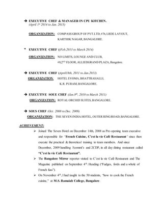  EXECUTIVE CHEF & MANAGER IN CPU KITCHEN.
(April 1st 2014 to Jan. 2015)
ORGANIZATION: COMPASS GROUP OF PVT.LTD,#76,LRDE LAYOUT,
KARTHIK NAGAR, BANGALORE.

EXECUTIVE CHEF ((Feb.2013 to March 2014)
ORGANIZATION: NO LIMITS, LOUNGE AND CLUB,
#8,2ND
FLOOR,ALLIEDGRAND PLAZA,Bangalore.
 EXECUTIVE CHEF (April18th, 2011 to Jan.2013)
ORGANIZATION: HOTEL EVOMA,BHATTRAHALLI,
K.R. PURAM,BANGALORE.
 EXECUTIVE SOUE CHEF (Jan.8th, 2010 to March 2011)
ORGANIZATION: ROYAL ORCHID SUITES, BANGALORE.
 SOUS CHEF (Oct. 2008 to Dec. 2009)
ORGANIZATION: THE SEVEN INDIA HOTEL, OUTER RINGROAD,BANGALORE.
ACHIEVEMENT:
 Joined The Seven Hotel on December 14th, 2008 as Pre-opening team executive
and responsible for “French Cuisine, C’est la vie Café Restaurant” since then
execute the practical & theoretical training to team members. And since
December, 2009 handling 5commi’s and 2CDP, in all day dining restaurant called
“C’est la vie Café Restaurant”.
 The Bangalore Mirror reporter visited to C’est la vie Café Restaurant and The
Magazine published on September 4th. Heading (“Fudges, fords and a whole of
French fuss”).
 On November 4th, I had taught to the 50 students, “how to cook the French
cuisine,” at M.S. Ramaiah College, Bangalore.
 