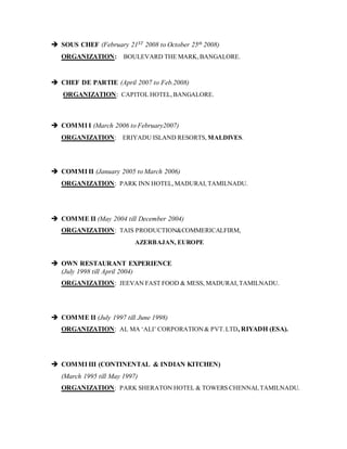  SOUS CHEF (February 21ST 2008 to October 25th 2008)
ORGANIZATION: BOULEVARD THE MARK,BANGALORE.
 CHEF DE PARTIE (April 2007 to Feb.2008)
ORGANIZATION: CAPITOL HOTEL,BANGALORE.
 COMMI I (March 2006 to February2007)
ORGANIZATION: ERIYADU ISLAND RESORTS, MALDIVES.
 COMMI II (January 2005 to March 2006)
ORGANIZATION: PARK INN HOTEL,MADURAI,TAMILNADU.
 COMME II (May 2004 till December 2004)
ORGANIZATION: TAIS PRODUCTION&COMMERICALFIRM,
AZERBAJAN, EUROPE
 OWN RESTAURANT EXPERIENCE
(July 1998 till April 2004)
ORGANIZATION: JEEVAN FAST FOOD & MESS, MADURAI,TAMILNADU.
 COMME II (July 1997 till June 1998)
ORGANIZATION: AL MA ‘ALI’ CORPORATION& PVT.LTD, RIYADH (ESA).
 COMMI III (CONTINENTAL & INDIAN KITCHEN)
(March 1995 till May 1997)
ORGANIZATION: PARK SHERATON HOTEL & TOWERS CHENNAI,TAMILNADU.
 