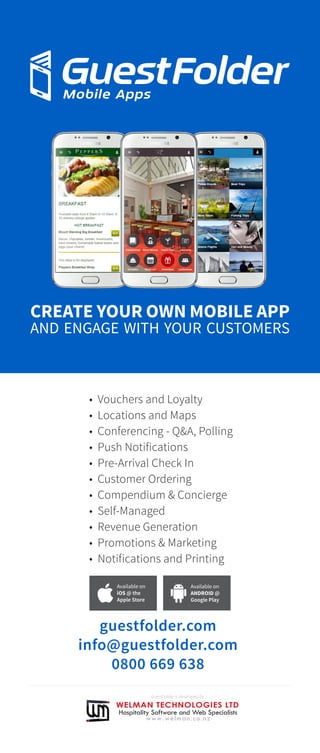 • Vouchers and Loyalty
• Locations and Maps
• Conferencing - Q&A, Polling
• Push Notifications
• Pre-Arrival Check In
• Customer Ordering
• Compendium & Concierge
• Self-Managed
• Revenue Generation
• Promotions & Marketing
• Notifications and Printing
guestfolder.com
info@guestfolder.com
0800 669 638
CREATE YOUR OWN MOBILE APP
AND ENGAGE WITH YOUR CUSTOMERS
Available on
iOS @ the
Apple Store
Available on
ANDROID @
Google Play
GuestFolder is developed by
 