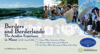 Borders
and Borderlands:
The Acadian Experience
in Maine
An NEH Summer Teacher Institute
Jul 20 - Aug 10, 2014 }	 i:	 Orono, ME at University of Maine
	 ii:	 Moncton, NB at Université de Moncton
	 iii:	 Fort Kent, ME at University of Maine at Fort Kent
pa rt
pa rt
pa rt
 