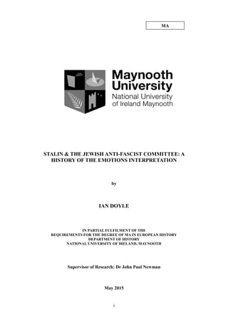 i
STALIN & THE JEWISH ANTI-FASCIST COMMITTEE: A
HISTORY OF THE EMOTIONS INTERPRETATION
by
IAN DOYLE
IN PARTIAL FULFILMENT OF THE
REQUIREMENTS FOR THE DEGREE OF MA IN EUROPEAN HISTORY
DEPARTMENT OF HISTORY
NATIONAL UNIVERSITY OF IRELAND, MAYNOOTH
Supervisor of Research: Dr John Paul Newman
May 2015
MA
 