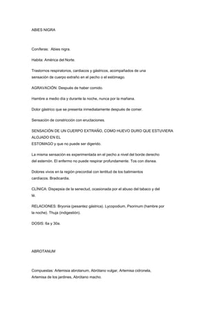 ABIES NIGRA




Coníferas: Abies nigra.

Habita: América del Norte.

Trastornos respiratorios, cardiacos y gástricos, acompañados de una
sensación de cuerpo extraño en el pecho o el estómago.

AGRAVACIÓN: Después de haber comido.

Hambre a medio día y durante la noche, nunca por la mañana.

Dolor gástrico que se presenta inmediatamente después de comer.

Sensación de constricción con eructaciones.

SENSACIÓN DE UN CUERPO EXTRAÑO, COMO HUEVO DURO QUE ESTUVIERA
ALOJADO EN EL
ESTOMAGO y que no puede ser digerido.

La misma sensación es experimentada en el pecho a nivel del borde derecho
del esternón. El enfermo no puede respirar profundamente. Tos con disnea.

Dolores vivos en la región precordial con lentitud de los batimientos
cardíacos. Bradicardia.

CLÍNICA: Dispepsia de la senectud, ocasionada por el abuso del tabaco y del
té.

RELACIONES: Bryonia (pesantez gástrica). Lycopodium, Psorinum (hambre por
la noche). Thuja (indigestión).

DOSIS: 6a y 30a.




ABROTANUM




Compuestas: Artemisia abrotanum, Abrótano vulgar, Artemisa cidronela,
Artemisa de los jardines, Abrótano macho.
 