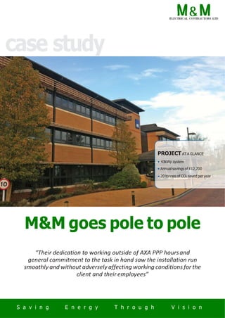 case study
PROJECT AT A GLANCE
• 43kWp system
• Annual savings of £12,700
• 20 tonnes of CO2 saved per year
M&M goes pole to pole
“Their dedication to working outside of AXA PPP hoursand
general commitment to the task in hand saw the installation run
smoothly and without adversely affecting working conditions for the
client and their employees”
S a v i n g E n e r g y T h r o u g h V i s i o n
 