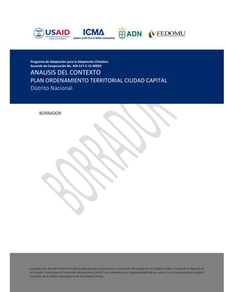 1
BORRADOR
INDICE
Programa de Adaptación para la Adaptación Climática
Acuerdo de Cooperación No. AID-517-C-15-00003
ANALISIS DEL CONTEXTO
PLAN ORDENAMIENTO TERRITORIAL CIUDAD CAPITAL
Distrito Nacional.
La producción de este material ha sido posible gracias a la generosa contribución del pueblo de los Estados Unidos a través de la Agencia de
los Estados Unidos para el Desarrollo Internacional (USAID). Los contenidos son responsabilidad de sus autores y no necesariamente reflejan
la opinión de la USAID o del gobierno de los Estados Unidos.
 