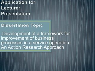 Development of a framework for
improvement of business
processes in a service operation:
An Action Research Approach
 