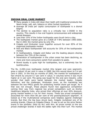INDIAN ORAL CARE MARKET

 Many people in India still clean their teeth with traditional products like

Neem twigs, salt, ash, tobacco or other herbal ingredients.
 Average all India per capita consumption of toothpaste is a dismal
82gms.
 The dentist to population ratio is a critically low 1:35000 in the
country. This results in low oral hygiene consciousness and widespread
dental diseases.
 Less than 15% of the Indian toothpaste users brush twice a day.
 The toothpaste market grew at a CAGR of 7-8% between 1995-2000.
But in 2001 the market grew by only 4%.
 Colgate and Hindustan Lever together account for over 85% of the
organized toothpaste market.
 Red and Black toothpowder still accounts for 35% of the toothpowder
market.
 In toothpowders, Colgate and Dabur are the leading players sharing
between the 75% of the market.
 Penetration of toothpowder in the urban areas has been declining, as
more and more consumers switch from powders to paste.
 Brand loyalty is quite high for toothpastes, but is extremely low for
toothbrushes.
The Rs. 2,200-crore toothpaste market (the largest oral care segment),
grew a robust 10 per cent in value in 2000. But this wound down to 2.4 per
cent in 2001. In the first six months of 2002, the market for toothpastes in
fact shrank by around 5.7 per cent in value; in volumes terms it was much
higher at 11 per cent. The going was tough for the oral care industry .Little
wonder that teeth were bared between the market leader, Colgate
Palmolive, and the challenger, Hindustan Lever, as the marketing war
between the two FMCG giants for protecting market share got tough. As if
that was not enough, these players found new aggressive competition
coming their way from regional low priced competitors such as Anchor
Healthcare &Ajanta India, who priced their offerings at over 40% discount,
giving market leaders a run for their money. These low priced competitors
accounted for more than 80 per cent of the growing‗discount segment‘. It
looked as if the multinational companies were helpless against challenger
brands. But then the big boys struck back, Colgate revitalized one of its
existing brands, Cibaca as Colgate-Cibaca. It was to act as the price flanker
brand in the portfolio. Ditto by HLL with Aim. At prices similar to the low
priced challenger brands it took the battle right into their turf. The market

 