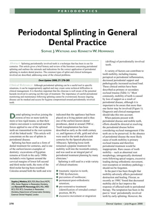 P E R I O D O N T I CPSE R I O D O N T I C S




          Periodontal Splinting in General
                 Dental Practice
                                      SOPHIE J. WATKINS AND KENNETH W. HEMMINGS

                                                                                                      (drifting) of periodontally involved
Abstract: Splinting periodontally involved teeth is a technique that has been in use for              teeth.
centuries. This article gives a brief history and review of the literature concerning periodontal
splinting and outlines the rationale and indications for the correct application of periodontal
splinting in modern dental practice. The common types of splint and clinical techniques               A variety of factors can contribute to
involved are described, addressing some of the clinical problems.                                   tooth mobility, including trauma;
                                                                                                    periapical or periodontal inflammation,
                                   Dent Update 2000; 27: 278-285                                    decreased periodontal support and
                                                                                                    pathologically increased occlusal load.
Clinical Relevance: Although periodontal splinting can be a useful tool in specific                 These clinical entities have been
situations, it can be inappropriately applied and may create some technical difficulties in
clinical management. It is therefore important that the clinician is well aware of the potential
                                                                                                    described as primary or secondary
hazards involved in carrying out this type of treatment. The importance of careful periodontal      occlusal trauma (Table 1).3 Most
monitoring and maintenance following splinting cannot be overstressed, because ongoing              commonly, mobility of teeth is caused
disease can be masked and access for hygiene compromised around periodontally involved              by loss of support as a result of
teeth.                                                                                              periodontal disease, although it is
                                                                                                    important to be aware that more than
                                                                                                    one factor may be involved (Figure 1).
                                                                                                    Diagnosis and clinical management

D      ental splinting involves joining the
      crowns of two or more teeth by
more or less rigid means; so that their
                                                     indicated that the appliance had been
                                                     placed on a living patient and is thus
                                                     one of the earliest known dental
                                                                                                    should take this into account.
                                                                                                      When patients present with
                                                                                                    periodontal disease and mobile teeth,
relative movement is restricted and the              prostheses, dated at around 2500 BC.           efforts should be directed at resolving
forces applied to one of the splinted                Tooth transplantation has been                 the periodontal disease before
teeth are transmitted to the root systems            described as early as the ninth century        considering occlusal management if the
of all the linked teeth.1 This article will          AD, and ligatures of silk, gold and silver     teeth are to be preserved. In the absence
concentrate on the use of splints in                 were used in the tenth and eleventh            of periodontal disease the most likely
periodontal disease.                                 centuries by the Spanish physician             cause of tooth mobility is primary
  Splinting has been used as a form of               Albucasis. Splinting loose teeth               occlusal trauma and therefore
dental treatment for centuries, and is one           remained a popular treatment for               periodontal treatment would be
of the earliest known examples of                    mobility well into the twentieth century,      inappropriate. Rare causes of tooth
dentistry: excavations of Egyptian                   and was used as an integral part of            mobility – such as abnormal root
remains at Gizeh in the early 1900s                  periodontal treatment planning by many         morphology, iatrogenically shortened
included a wire ligature around the                  clinicians.2                                   roots following apical surgery, excessive
cervical margins of lower left second                  Splinting is still used in a wide variety    loading during orthodontic movement,
and third molar teeth, the roots of the              of clinical situations:                        root resorption or intrabony pathology –
third molar having been resorbed.                                                                   should not be forgotten.
Calculus around both the teeth and wire              q traumatic injuries to teeth;                   In the past it has been thought that
                                                     q TMJ dysfunction;                             mobility adversely affects periodontal
                                                     q prevention of toothwear;                     destruction and healing. Fleszar, as
  Sophie J.Watkins, BDS, FDS (Rest Dent) RCPS,
                                                     q permanent post-orthodontic                   recently as 1980,4 found that decreased
  MSc, Senior Registrar in Restorative Dentistry,      retention;                                   mobility did in fact improve the
  and Kenneth W. Hemmings, BDS, MSc, MRD             q pre-restorative treatment                    response of affected teeth to periodontal
  RCS, FDS RCS, Consultant in Restorative              (identification of retruded contact          therapy. The temptation has been in the
  Dentistry, Department of Conservative Dentistry,     position, RCP);                              past to ‘treat’ periodontally involved
  Eastman Dental Hospital, London.
                                                     q excessive movement or migration              teeth by early splinting. However, the

278                                                                                                    Dental Update – July/August 2000
 
