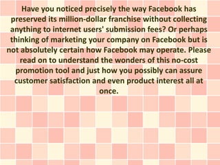 Have you noticed precisely the way Facebook has
 preserved its million-dollar franchise without collecting
 anything to internet users' submission fees? Or perhaps
 thinking of marketing your company on Facebook but is
not absolutely certain how Facebook may operate. Please
    read on to understand the wonders of this no-cost
  promotion tool and just how you possibly can assure
  customer satisfaction and even product interest all at
                           once.
 